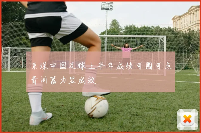京媒中国足球上半年成绩可圈可点青训蓄力显成效